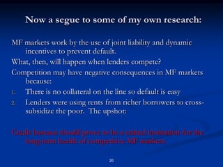 20Now a segue to some of my own research:MF markets work by the use of joint liability and dynamic incentives to prevent default.What, then, will happen when lenders compete?  Competition may have negative consequences in MF markets because:There is no collateral on the line so default is easyLenders were using rents from richer borrowers to cross-subsidize the poor.  The upshot:Credit bureaus should prove to be a critical institution for the long-term health of competitive MF markets.