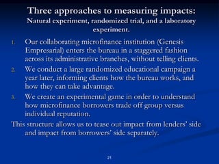 21Three approaches to measuring impacts: Natural experiment, randomized trial, and a laboratory experiment.Our collaborating microfinance institution (Genesis Empresarial) enters the bureau in a staggered fashion across its administrative branches, without telling clients.We conduct a large randomized educational campaign a year later, informing clients how the bureau works, and how they can take advantage.We create an experimental game in order to understand how microfinance borrowers trade off group versus individual reputation.This structure allows us to tease out impact from lenders’ side and impact from borrowers’ side separately.