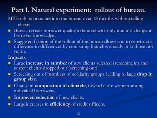 22Part 1. Natural experiment:  rollout of bureau.MFI rolls its branches into the bureau over 18 months without telling clientsBureau reveals borrower quality to lenders with only minimal change in  borrower knowledge .Staggered fashion of the rollout of the bureau allows you to construct a difference-in-differences by comparing branches already in to those not yet in. Impacts:Large increase innumber of new clients selected (screening in) and current clients dropped out (screening out).Screening out of members of solidarity groups, leading to large drop in group size.Change in composition of clientele, toward more women among individual borrowers.Improved selection of new clients.Large increases in efficiency of credit officers.