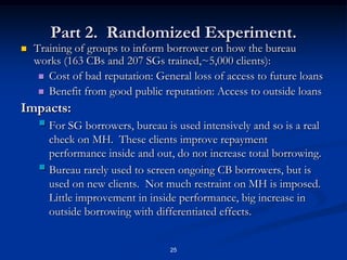 25Training of groups to inform borrower on how the bureau works (163 CBs and 207 SGs trained,~5,000 clients):Cost of bad reputation: General loss of access to future loansBenefit from good public reputation: Access to outside loansImpacts:For SG borrowers, bureau is used intensively and so is a real check on MH.  These clients improve repayment performance inside and out, do not increase total borrowing.