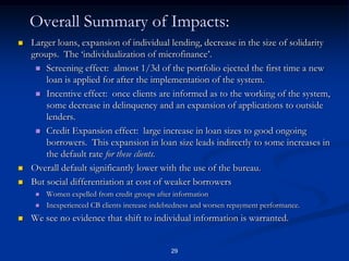 28Part 3.  Laboratory Experiment.Question of the game:Most microfinance bureaus share information about group performance.  This would appear to be inefficient (noisy signal of individual performance).  Seems that moving to full individual bureaus would be a good idea.But is it?  Individualizing incentives can undermine the group, and MF depends first and foremost on group incentives.  Net effect could be negative.Game is a new variant on ‘Public Goods’ game, tests for willingness to think long-term and maintain collective action.We vary rule that re-assigns players to game as follows:No information game reassigns them randomlyGroup information game reassigns those from the best groupsIndividual information game reassigns those with the best individual play.Results confirm that AS effects of group rules are stronger, do not find expected MH effects of individual rules.Upshot is that the expensive transfer to individual bureaus not worth it.