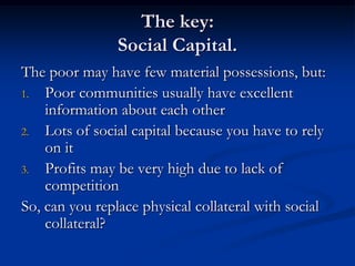 The key:Social Capital.The poor may have few material possessions, but:Poor communities usually have excellent information about each otherLots of social capital because you have to rely on itProfits may be very high due to lack of competitionSo, can you replace physical collateral with social collateral?