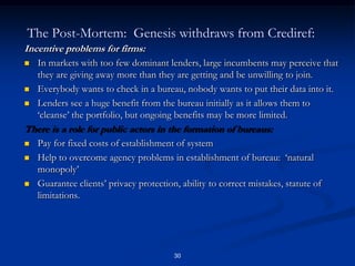 29Overall Summary of Impacts:Larger loans, expansion of individual lending, decrease in the size of solidarity groups.  The ‘individualization of microfinance’.Screening effect:  almost 1/3d of the portfolio ejected the first time a new loan is applied for after the implementation of the system. Incentive effect:  once clients are informed as to the working of the system, some decrease in delinquency and an expansion of applications to outside lenders.Credit Expansion effect:  large increase in loan sizes to good ongoing borrowers.  This expansion in loan size leads indirectly to some increases in the default rate for these clients.Overall default significantly lower with the use of the bureau.But social differentiation at cost of weaker borrowersWomen expelled from credit groups after informationInexperienced CB clients increase indebtedness and worsen repayment performance.We see no evidence that shift to individual information is warranted.