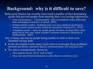 34Background:  savings from the supply side:Lenders worldwide were hit by sudden lack of access to lending capital during financial crisis, focus on currency mismatches in MF.Recent CGAP paper on MF & the Financial Crisis says:“deposit-taking MFIs are well-insulated from refinancing risks” “MFIs accelerating the move to become licensed to mobilize deposits”“most deposit-taking MFIs mobilize larger deposits from nonpoor customers, and these may be more sensitive to the economic downturn” However, many MF lenders have only recently acquired ability to take savings, so mechanisms for increasing savings balances are poorly understood.Our intervention compares three types of ‘nudges’ in Credito Hypotecario Nacional, Guatemala’s largest public-sector bank, intended to help micro-entrepreneurs to achieve a higher savings trajectory.  