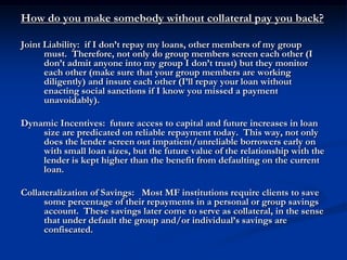 How do you make somebody without collateral pay you back? Joint Liability:  if I don’t repay my loans, other members of my group must.  Therefore, not only do group members screen each other (I don’t admit anyone into my group I don’t trust) but they monitor each other (make sure that your group members are working diligently) and insure each other (I’ll repay your loan without enacting social sanctions if I know you missed a payment unavoidably).Dynamic Incentives:  future access to capital and future increases in loan size are predicated on reliable repayment today.  This way, not only does the lender screen out impatient/unreliable borrowers early on with small loan sizes, but the future value of the relationship with the lender is kept higher than the benefit from defaulting on the current loan.Collateralization of Savings:   Most MF institutions require clients to save some percentage of their repayments in a personal or group savings account.  These savings later come to serve as collateral, in the sense that under default the group and/or individual’s savings are confiscated.