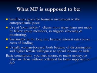 What MF is supposed to be:Small loans given for business investment to the entrepreneurial poor.Use of ‘joint liability’:  clients must repay loans not made by fellow group members, so triggers screening & monitoring.Sustainable in the long run, because interest rates cover costs of lending.Usually woman-focused; both because of discrimination and higher female willingness to spend income on kids.Basic conundrum:  you need money to make money, so what are those without collateral for loans supposed to do?