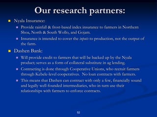 47My EPIICA Study in Ethiopia:  Motivation.Rain-fed agriculture exposes farmers to huge risks in the purchase of inputs:I pay for fertilizer today, will it rain tomorrow?Risk is a commonly given reason for low input use in Ethiopian agriculture  (Dercon and Christiaensen, 2009).Most farmers need credit in order to be able to make the purchase of fertilizer + seeds in the leanest season.Research from Kenya indicating that many farmers indicate at harvest time they would like to use fertilizer in the next season, but then don’t.The large correlated risks from weather make agricultural lending extremely risky.Most developing countries have very thin rural credit markets, rely on government subsidies and guarantees.