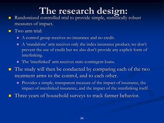 49Obstacles to Credit Provision on the Supply Side:Banks in most developing countries very reluctant to lend to agriculture:Correlated shocks mean that even if average default probability is low, portfolio risk from agriculture to lenders is huge.Predominant source of correlated risks is weather, rainfall.Pressure to forgive loans to farmers when default is caused by weather may be irresistible.Consequence:  private capital to ag very scarce even in countries where agriculture provides the best avenue for export-driven growth.