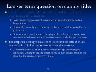 51The Interlinking solution:Provide loans to farmers that are explicitly weather-contingent:Farmers take loans to purchase inputs, insurance premium is added on to the loan amount and paid immediately to the insurer.The beneficiary of the insurance policy is the bank itself, so if the weather index triggers the bank is paid with certainty (no intermediaries between bank and insurer).The Cooperative Unions sit between the financial institutions and the borrowers and serve several critical roles:First, they aggregate transactions and decrease the fixed costs of making loans.Second, they are entities with the legal authority to contract with banks, much easier for formal financial institutions to deal with than smallholder farmers.Third, they can use their extensive relationships with primary cooperative and farmers to serve as enforcers of the loan contracts, minimizing default risks.Credit contracts written with Unions.