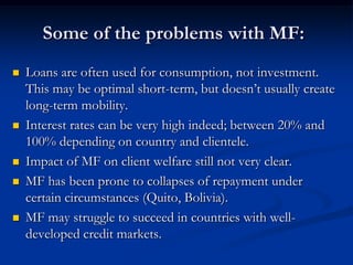Some of the problems with MF:Loans are often used for consumption, not investment.  This may be optimal short-term, but doesn’t usually create long-term mobility.Interest rates can be very high indeed; between 20% and 100% depending on country and clientele.Impact of MF on client welfare still not very clear. MF has been prone to collapses of repayment under certain circumstances (Quito, Bolivia).MF may struggle to succeed in countries with well-developed credit markets.