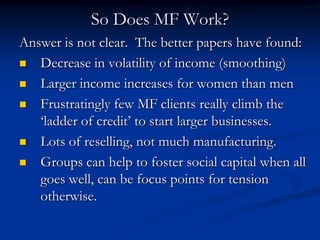 So Does MF Work?Answer is not clear.  The better papers have found:Decrease in volatility of income (smoothing)Larger income increases for women than menFrustratingly few MF clients really climb the ‘ladder of credit’ to start larger businesses.Lots of reselling, not much manufacturing.Groups can help to foster social capital when all goes well, can be focus points for tension otherwise.