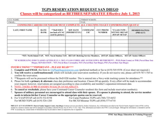 TGPS RESERVATION REQUEST SAN DIEGO
Classes will be categorized as RETIREE/SEPARATEE Effective July 1, 2013
CCC NAME: TODAY’S DATE:
EMAIL: FAX:
COMMAND CAREER COUNSELOR MUST COMPLETE ALL COLUMNS TO GET CONFIRMATION QUOTA!
LAST, FIRST NAME RATE/
RANK
**DoD EDI #
(on back of CAC
card by picture)
SEP. DATE
(MM/DD/YYYY)
COMMAND
UIC
CCC PHONE
NUMBER
*CLASS TYPE :
NIT/NST/ RETAP/
JOTAP/ SETAP
DESIRED DATE(S)
(PRI/ALT)
*NIT: North Island TAP, NST: Naval Station TAP, RETAP: Retiring Service Members, JOTAP: Junior Officers, SETAP: Senior Officers
*IF SCHEDULING FOR CLASSES AFTER JULY 1, 2013, CLASS CODES ARE AS FOLLOWS: RETIREMENT – PLR (Point Loma) or PSR (Naval Base San
Diego), SEPARATION – NIT (Naval Base Coronado), NST (Naval Base San Diego), PSS (Naval Base San Diego)
INSTRUCTIONS****IMPORTANT—PLEASE READ****
1. Complete and EMAIL this form to TAPSanDiego@mwrsw.com (preferred method) or fax to (619) 545-9358. (Cover sheet not required.)
2. You will receive a confirmationemail, which will include your reservation number(s). If you do not receive one, please call 619-767-1765 to
confirm the reservation.
3. **Requests will not be processed without the DoD EDI number. This is entered into a Navy-wide tracking system for attendance.**
4. Please list both a primary & alternate class date preference and location. Classes fill up quickly. Every effort will be made to accommodate
your request; however, reservations are assigned according to class availability and member’s separation/retirement date.
5. NOTE: THERE IS NO STANDBY/WALK-IN AVAILABILITY.
6. To cancel or reschedule, please have your Command Career Counselor resubmit this form and include reservation number(s).
7. Spouses of military personnel are encouraged to attend class with their spouse. If a spouse is planning to attend, the service member
needs to inform his/her Career Counselor so the appropriate quotas can be reserved.
8. For VAAP/DTAP call (619) 532-8194 For Camp Pendleton TGPS call (760) 725-6652
For MCRD TGPS call (619) 524-1283 For MCAS Miramar TGPS call (858) 577-6710
PRIVACY ACT STATEMENT: Fleet & Family Support Center, San Diego (Contract services provided by Zeiders Enterprises, Inc.) Information provided to the Fleet & Family Support Center (FFSC) will be
treated in a sensitive manner and will be managed in accordance with the Privacy Act of 1974, 5 U.S.C. Sect. 552a. Information provided to the FFSC is not privileged. Although the information is intended to aid the
FFSC in assisting you, certain kinds of information may be provided to others as required by law or regulation.
FFSC San Diego, Education & Training Programs
(5/2013)
 