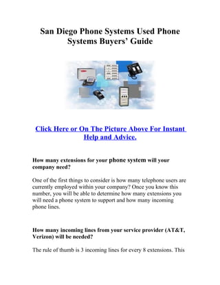 San Diego Phone Systems Used Phone
          Systems Buyers’ Guide




 Click Here or On The Picture Above For Instant
                Help and Advice.


How many extensions for your phone system will your
company need?

One of the first things to consider is how many telephone users are
currently employed within your company? Once you know this
number, you will be able to determine how many extensions you
will need a phone system to support and how many incoming
phone lines.



How many incoming lines from your service provider (AT&T,
Verizon) will be needed?

The rule of thumb is 3 incoming lines for every 8 extensions. This
 