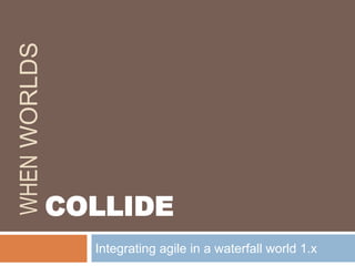 When Worlds Integrating agile in a waterfall world 1.x COLLIDE 
