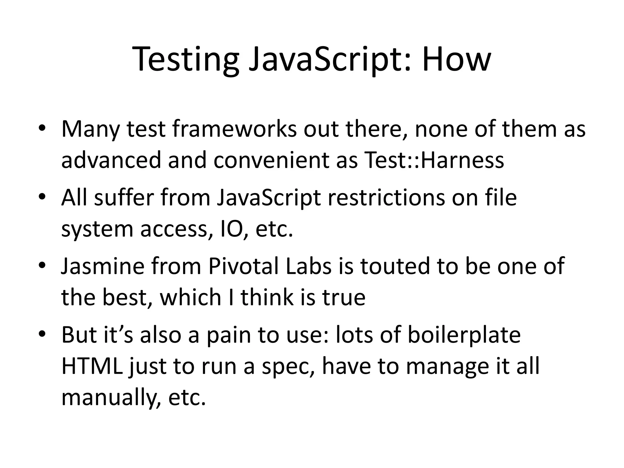 Testing JavaScript: How
• Many test frameworks out there, none of them as
  advanced and convenient as Test::Harness
• All suffer from JavaScript restrictions on file
  system access, IO, etc.
• Jasmine from Pivotal Labs is touted to be one of
  the best, which I think is true
• But it’s also a pain to use: lots of boilerplate
  HTML just to run a spec, have to manage it all
  manually, etc.
 