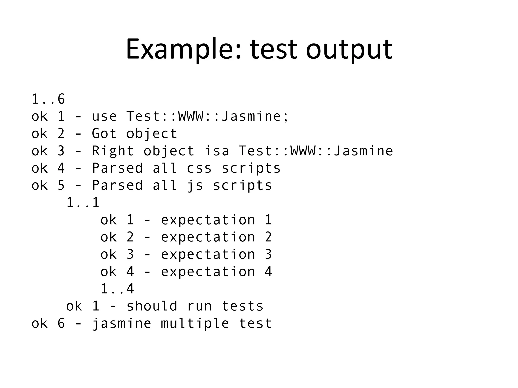 Example: test output
1..6
ok 1 - use Test::WWW::Jasmine;
ok 2 - Got object
ok 3 - Right object isa Test::WWW::Jasmine
ok 4 - Parsed all css scripts
ok 5 - Parsed all js scripts
    1..1
        ok 1 - expectation 1
        ok 2 - expectation 2
        ok 3 - expectation 3
        ok 4 - expectation 4
        1..4
    ok 1 - should run tests
ok 6 - jasmine multiple test
 