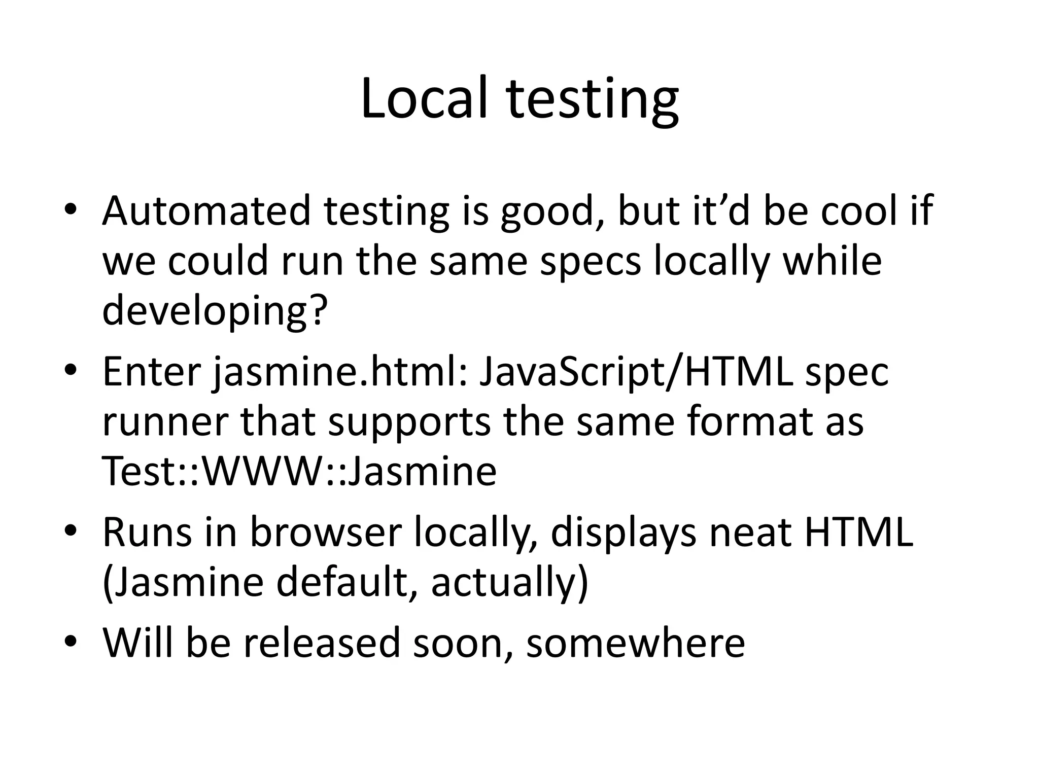 Local testing
• Automated testing is good, but it’d be cool if
  we could run the same specs locally while
  developing?
• Enter jasmine.html: JavaScript/HTML spec
  runner that supports the same format as
  Test::WWW::Jasmine
• Runs in browser locally, displays neat HTML
  (Jasmine default, actually)
• Will be released soon, somewhere
 