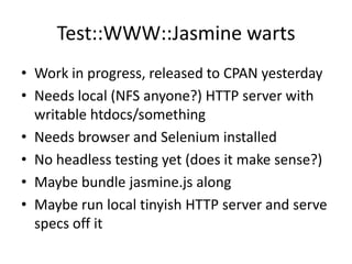 Test::WWW::Jasmine warts
• Work in progress, released to CPAN yesterday
• Needs local (NFS anyone?) HTTP server with
  writable htdocs/something
• Needs browser and Selenium installed
• No headless testing yet (does it make sense?)
• Maybe bundle jasmine.js along
• Maybe run local tinyish HTTP server and serve
  specs off it
 