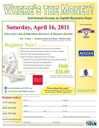Where's the Money?                                      2nd Annual Access to Capital Business Expo


         Saturday, April 16, 2011
                                                                                                                                                                                       Proudly supported by:




   Join us for a day of Education, Resources & Business Growth!
                                         8am - 2:30pm • Doubletree Hotel San Diego - Mission Valley
                                                                                             7450 Hazard Center Drive, San Diego, CA 92108




                                        • Discuss your financing needs in a one-on-one consultation
                                        • Obtain information from business resource providers & lenders
                                        • Hear from other successful business owners
                                        • Attend workshops conducted by panels of experts
                                               - Sources of unconventional financing & what it takes to qualify
                                               - Commercial real estate & leasing options
                                               - Understanding procurement & contracts
                                               - Government loan & incentive options


                                                                 Sponsored by:
                                                                                                                  Includes: Breakfast—Expo—Lunch—
                                                                                                                 Workshops—One on One Consultation




             www.facebook.com/VEDC.org                                                                   Tweet about the expo!
                                                                                                                                                                                 Sponsorship opportunities available.
                                                                                                   When you mention @VEDC_business
             www.twitter.com/VEDC_business                                                         you’ll receive a FREE registration!
                                                                                                                                                                                Call Sandra Romero at (818) 907-9977.




Register today!
                                               Please print clearly. *Required Information


                                                 *Name                                                                                        Company
Online
www.vedc.org
Phone                                            Address                                                                                      City/Zip
(619) 795-7250
Fax                                              *Phone (          )                             Fax (       )                                *E-mail
(619) 795-7260
E-mail                                           How did you hear about the expo?                                                                 Yes! I would like to meet with a loan officer.
info@accionsandiego.org
Registration is non-refundable.                  Guest Name                                                           Guest E-mail
Funded in part through a Cooperative Agreement with the U.S. Small Business Administration. All opinions, conclusions or recommendations expressed are those of the author(s) and do not necessarily
reflect the views of the SBA. Reasonable accommodations for persons with disabilities will be made if requested at least two weeks in advance. Contact us at (818) 907-9977 to make arrangements.
 