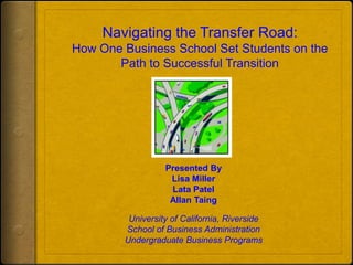Navigating the Transfer Road: How One Business School Set Students on the Path to Successful Transition Presented By  Lisa Miller Lata Patel Allan Taing University of California, Riverside School of Business Administration Undergraduate Business Programs 
