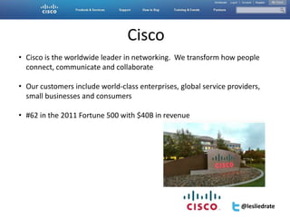 Accelerator | San Diego | Feb 9, 2012| #SESAcc




                                 Cisco
• Cisco is the worldwide leader in networking. We transform how people
  connect, communicate and collaborate

• Our customers include world-class enterprises, global service providers,
  small businesses and consumers

• #62 in the 2011 Fortune 500 with $40B in revenue




                                                                             @lesliedrate
 