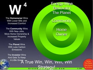 4WEnergy-Wise RenovatorThe PlanetCommunityThe Homeowner WinsWith Lower Bills and Increased ComfortThe Community WinsWith New Jobs, More Home Ownership & Increased Property ValuesThe Planet WinsWith Less Carbon EmissionsThe Investor WinsAnd Gets To Keep A Little GreenHomeOwnerA True Win, Win, Win, Win Strategy!