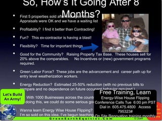 So, How’s It Going After 8 Months?First 5 properties sold after first open house.                                                Appraisals were OK and we have a waiting listProfitability?  I find it better than Contracting!Fun?   This ex-contractor is having a blast!Flexibility?   Time for important thingsGood for the Community?   Raising Property Tax Base.  These houses sell for 20% above the comparables.     No Incentives or (new) government programs required.Green Labor Force?  These jobs are the advancement and  career path up for entry level weatherization workers.Energy Reduction?  Estimated 25-50% reduction (with no previous bills to compare and no dependence on future occupant behavior required.) With 1000 Businesses across the country                                                     doing this, we could do some serious good.   Wanna learn Energy Wise House Flipping?                                                                    I’m so sold on this idea, I’ve begun teaching it.Let’s Build An Army!Free Training, LearnEnergy-Wise House FlippingConference Calls Tue  6:00 pm PSTDial in  605.475.4800   Access 795323#On Site Renovation training monthly 