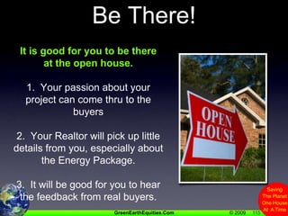 115Be There!It is good for you to be there at the open house.1.  Your passion about your project can come thru to the buyers2.  Your Realtor will pick up little details from you, especially about the Energy Package.3.  It will be good for you to hear the feedback from real buyers.