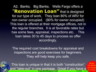 117A2.  Banks.   Big Banks.   Wells Fargo offers a “Renovation Loan” that is designed for our type of work.   They loan 80% of ARV for non owner occupied.   (90% for owner occupied) This loan is offered at their mortgage offices, not in the regular branches.  It is at favorable rates but has some fees, appraisal, inspections etc.    This loan takes 30 to 45 days to process so offer accordingly.The required cost breakdowns for appraisal and inspections are good exercises for beginners.  They will help keep you safe.This loan is unique in that it is both “construction” and “take-out” in one package.  Great if you have a project you want to live in.  
