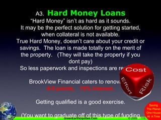 118A3.  Hard Money Loans“Hard Money” isn’t as hard as it sounds.   It may be the perfect solution for getting started, when collateral is not available.True Hard Money, doesn’t care about your credit or savings.  The loan is made totally on the merit of the property.   (They will take the property if you dont pay)So less paperwork and inspections are required.BrookView Financial caters to renovators 4-5 points,   15% interest.Getting qualified is a good exercise.(You want to graduate off of this type of funding ASAP)(The prequalification letter is valuable for offering)