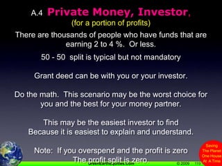 119A.4  Private Money, Investor, (for a portion of profits)There are thousands of people who have funds that are earning 2 to 4 %.  Or less.50 - 50  split is typical but not mandatoryGrant deed can be with you or your investor.Do the math.  This scenario may be the worst choice for you and the best for your money partner.This may be the easiest investor to findBecause it is easiest to explain and understand.Note:  If you overspend and the profit is zeroThe profit split is zero.