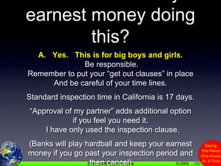 125Q.  Can I lose my earnest money doing this?A.   Yes.   This is for big boys and girls. Be responsible.Remember to put your “get out clauses” in place And be careful of your time lines.Standard inspection time in California is 17 days.“Approval of my partner” adds additional option if you feel you need it.    I have only used the inspection clause.(Banks will play hardball and keep your earnest money if you go past your inspection period and then cancel)