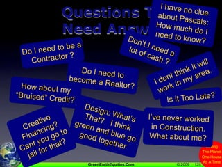 128Questions ThatNeed Answers!I have no clue about Pascals:  How much do I need to know?Don’t I need a lot of cash ?Do I need to be a Contractor ?I dont think it will work in my area.Do I need to become a Realtor?How about my “Bruised” Credit?Is it Too Late?Design: What’s That?   I think green and blue go good togetherI’ve never worked in Construction. What about me?Creative Financing? Cant you go to jail for that?
