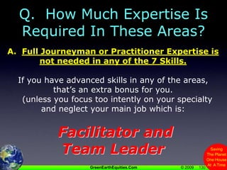 130Q.  How Much Expertise Is Required In These Areas?A.  Full Journeyman or Practitioner Expertise is not needed in any of the 7 Skills.If you have advanced skills in any of the areas, that’s an extra bonus for you.   (unless you focus too intently on your specialty and neglect your main job which is:Facilitator and Team Leader