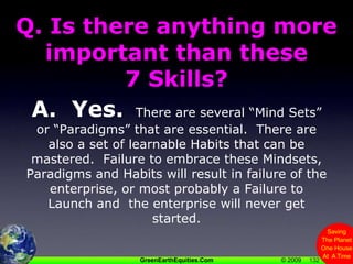 132Q. Is there anything more important than these 7 Skills?A.  Yes.  There are several “Mind Sets” or “Paradigms” that are essential.  There are also a set of learnable Habits that can be mastered.  Failure to embrace these Mindsets, Paradigms and Habits will result in failure of the enterprise, or most probably a Failure to Launch and  the enterprise will never get started.132
