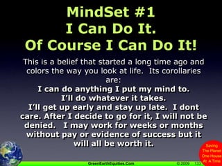 133MindSet #1I Can Do It.   Of Course I Can Do It!This is a belief that started a long time ago and colors the way you look at life.  Its corollaries are:I can do anything I put my mind to.I’ll do whatever it takes.I’ll get up early and stay up late.  I dont care. After I decide to go for it, I will not be denied.   I may work for weeks or months without pay or evidence of success but it will all be worth it.133
