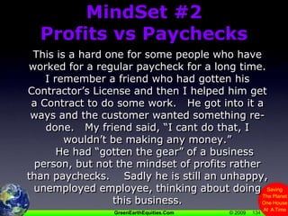 134MindSet #2Profits vs PaychecksThis is a hard one for some people who have worked for a regular paycheck for a long time.I remember a friend who had gotten his Contractor’s License and then I helped him get a Contract to do some work.   He got into it a ways and the customer wanted something re-done.   My friend said, “I cant do that, I wouldn’t be making any money.”    He had “gotten the gear” of a business person, but not the mindset of profits rather than paychecks.    Sadly he is still an unhappy, unemployed employee, thinking about doing this business.