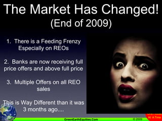 The Market Has Changed!(End of 2009)1.  There is a Feeding FrenzyEspecially on REOs2.  Banks are now receiving full price offers and above full price3.  Multiple Offers on all REO salesThis is Way Different than it was 3 months ago....