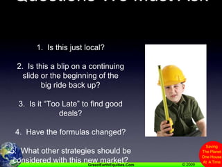 Questions We Must Ask1.  Is this just local?2.  Is this a blip on a continuing slide or the beginning of the big ride back up?3.  Is it “Too Late” to find good deals?4.  Have the formulas changed?5.  What other strategies should be considered with this new market?
