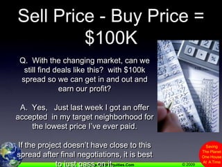Sell Price - Buy Price = $100KQ.  With the changing market, can we still find deals like this?  with $100k spread so we can get in and out and earn our profit?A.  Yes,   Just last week I got an offer accepted  in my target neighborhood for the lowest price I’ve ever paid.If the project doesn’t have close to this spread after final negotiations, it is best to just pass on it.
