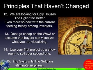 Principles That Haven’t Changed12.  We are looking for Ugly HousesThe Uglier the BetterEven more so now with the current feeding frenzy among investors.13.  Dont go cheap on the Wow! or assume that buyers can visualize what you are visualizing.14.  Use your first project as a show room to sell your second one.15.  The System Is The Solutioneliminate surprises.