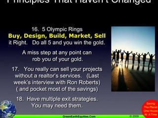 Principles That Haven’t Changed16.  5 Olympic RingsBuy, Design, Build, Market, Sell it Right.   Do all 5 and you win the gold.A miss step at any point can rob you of your gold.17.   You really can sell your projects without a realtor’s services.   (Last week’s interview with Ron Roberts)( and pocket most of the savings)18.  Have multiple exit strategies. You may need them.