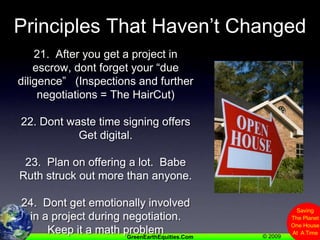 Principles That Haven’t Changed21.  After you get a project in escrow, dont forget your “due diligence”   (Inspections and further negotiations = The HairCut)22. Dont waste time signing offersGet digital.23.  Plan on offering a lot.  Babe Ruth struck out more than anyone.24.  Dont get emotionally involved in a project during negotiation.   Keep it a math problem
