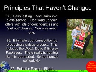 Principles That Haven’t Changed25.  Cash is King.   And Quick is a close second.   Dont load up your offers with lots of contingencies and “get out” clauses.  You only need one.26.  Eliminate your competition by producing a unique product.  This includes the Wow!, Done & Energy Packages.   There really is nothing like it in our market.  So the houses sell quickly.27.  Build the Plane in Flight!A moving car is easier to steer.Get Started.