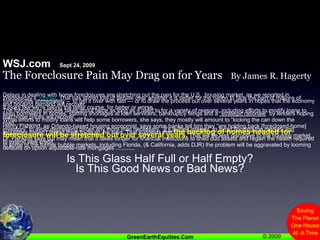 WSJ.com   Sept 24, 2009The Foreclosure Pain May Drag on for Years    By James R. HagertyDelays in dealing with home foreclosures are stretching out the pain for the U.S.  housing market, as we reported in Wednesday’s Journal. That has stirred lots of debate over whether it is better for the nation to face the pain of millions of foreclosures immediately –  to get it over with fast — or to draw the process out over several years in hopes that the economy and housing demand will recover.It looks like we’re taking the latter course, for better or worse.The foreclosure process takes about twice as long as it used to for a variety of reasons, including efforts to modify loans to keep borrowers in homes, staffing shortages at loan servicers, bankruptcy filings and a “strategic rationale” by lenders hoping that home prices will recover, .......While efforts to modify loans will help some borrowers, she says, they mostly will amount to “kicking the can down the road.”..............Henry Fishkind, an Orlando-based housing economist, says some banks tell him they “are holding back [foreclosed-home] inventory” to avoid depressing prices any more than necessary. “It’s in their interest” to avoid flooding the market, and regulators haven’t forced them to do so, he says. That suggests that the backlog of homes headed for foreclosure will be stretched out over several years. That will be less disruptive to the housing market, Dr. Fishkind says but may mean that it takes longer for financial institutions to shed dud assets and regain the health required to extend new credit.In some of the former bubble markets, including Florida, (& California, adds DJR) the problem will be aggravated by looming defaults on option adjustable-rate mortgages ............Is This Glass Half Full or Half Empty?Is This Good News or Bad News?