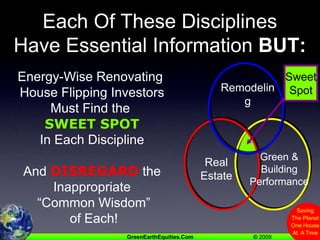 Each Of These DisciplinesHave Essential Information BUT:Sweet SpotRemodelingGreen &Building PerformanceRealEstateEnergy-Wise Renovating House Flipping InvestorsMust Find the SWEET SPOTIn Each DisciplineAnd DISREGARD theInappropriate “Common Wisdom” of Each!