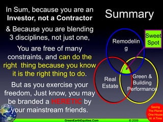 Sweet SpotRemodelingGreen &Building PerformanceRealEstateSummaryIn Sum, because you are an Investor, not a Contractor& Because you are blending 3 disciplines, not just one,You are free of many constraints, and can do the right  thing because you know it is the right thing to do.But as you exercise your freedom, Just know, you may be branded a HERETIC by your mainstream friends.