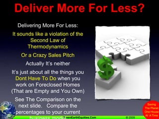 Deliver More For Less?Delivering More For Less:It sounds like a violation of the Second Law of ThermodynamicsOr a Crazy Sales PitchActually It’s neitherIt’s just about all the things you Dont Have To Do when you work on Foreclosed Homes (That are Empty and You Own)See The Comparison on the next slide.   Compare the percentages to your current business model