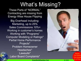 What’s Missing?These Parts of “NORMAL” Contracting are missing from Energy Wise House FlippingBig Overhead including:Marketing, up to 25%Sales Commissions 10%+Working in customer’s homesWorking with “Programs”Computer Modeling or Ratings*Partial Home Performance Projects*Problem Homeowner Headaches*Lawsuits*Labor Board Complaints**How Can This Be?  >>>