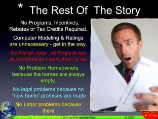 *  The Rest Of  The Story  No Programs, Incentives, Rebates or Tax Credits Required.Computer Modeling & Ratings are unnecessary - get in the way.No Partial Jobs.  All Projects are as complete as I want them to be.No Problem Homeowners because the homes are always empty.No legal problems because no  “new home” promises are madeNo Labor problems because there is no “labor” in this method.  (Labor works for the Subcontractor)